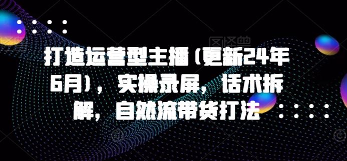 打造运营型主播(更新24年7月)，实操录屏，话术拆解，自然流带货打法-网创资源总站