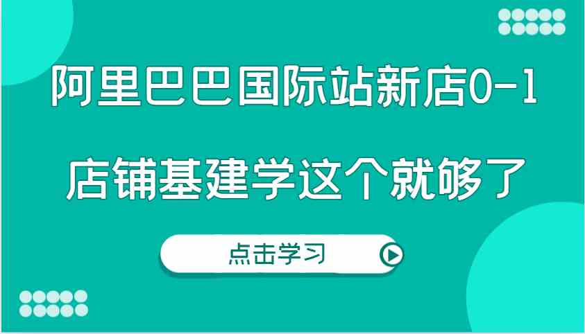 阿里巴巴国际站新店0-1，个人实践实操录制从0-1基建，店铺基建学这个就够了-网创资源总站