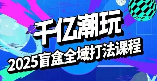 2025盲盒全域全套打法课，盲盒起号、选品、话术、私域等-网创资源总站