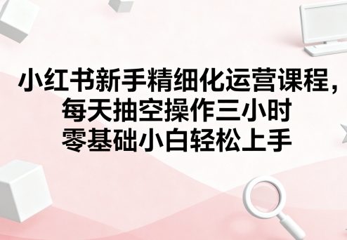 小红书新手精细化运营课程，每天抽空操作三小时，零基础小白轻松上手-网创资源总站