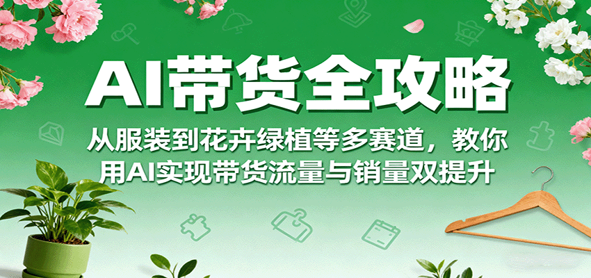 AI带货全攻略，从服装到花卉绿植等多赛道，教你用AI实现带货流量与销量双提升-网创资源总站